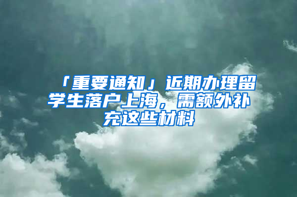「重要通知」近期办理留学生落户上海，需额外补充这些材料→
