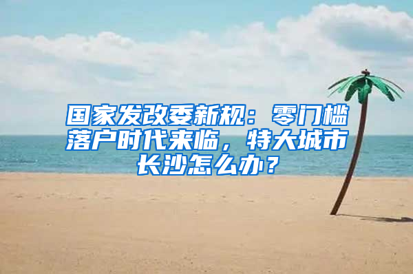国家发改委新规：零门槛落户时代来临，特大城市长沙怎么办？