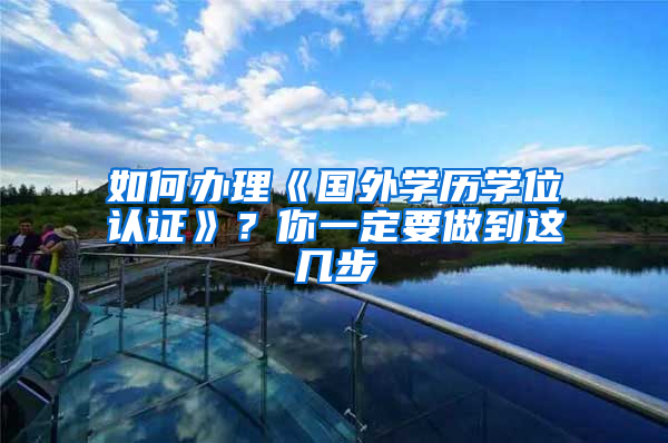 如何办理《国外学历学位认证》？你一定要做到这几步