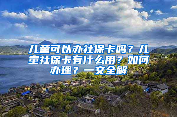 儿童可以办社保卡吗？儿童社保卡有什么用？如何办理？一文全解