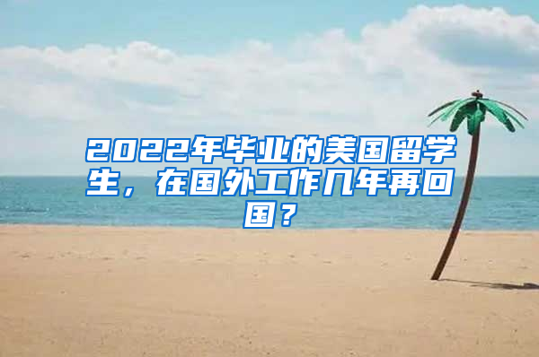 2022年毕业的美国留学生，在国外工作几年再回国？