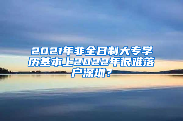 2021年非全日制大专学历基本上2022年很难落户深圳？