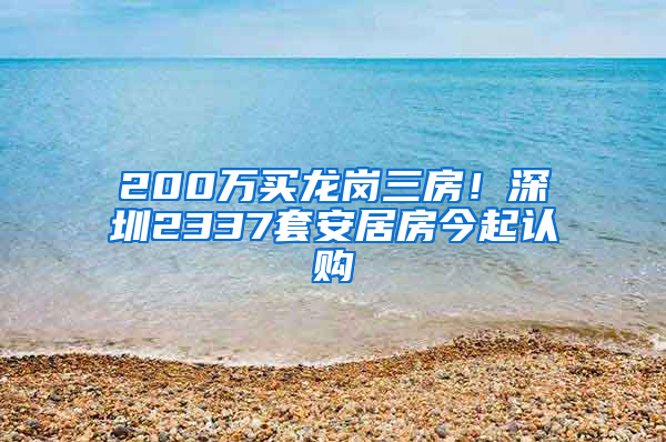 200万买龙岗三房！深圳2337套安居房今起认购
