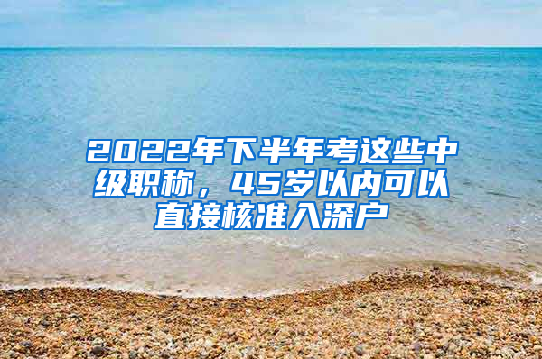 2022年下半年考这些中级职称，45岁以内可以直接核准入深户