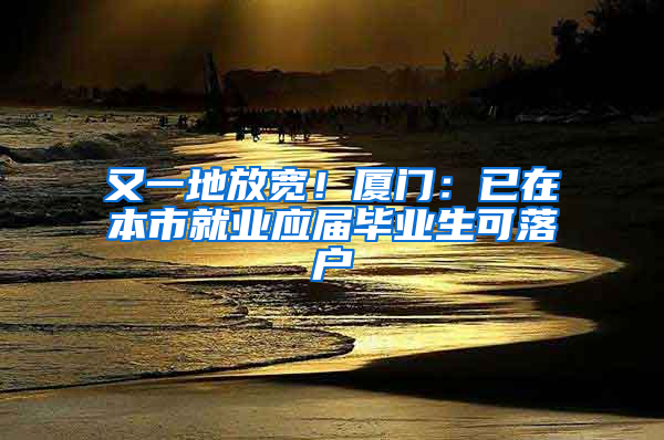 又一地放宽！厦门：已在本市就业应届毕业生可落户