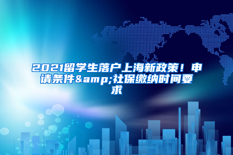 2021留学生落户上海新政策！申请条件&社保缴纳时间要求