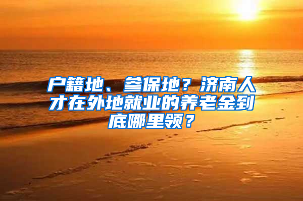 户籍地、参保地？济南人才在外地就业的养老金到底哪里领？