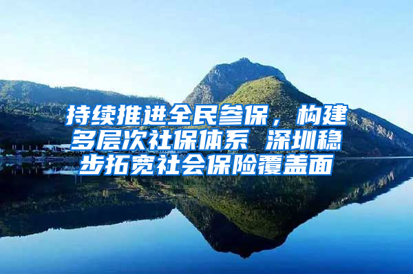 持续推进全民参保，构建多层次社保体系 深圳稳步拓宽社会保险覆盖面