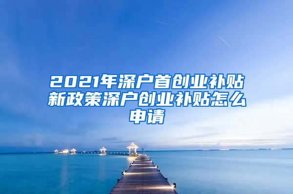 2021年深户首创业补贴新政策深户创业补贴怎么申请