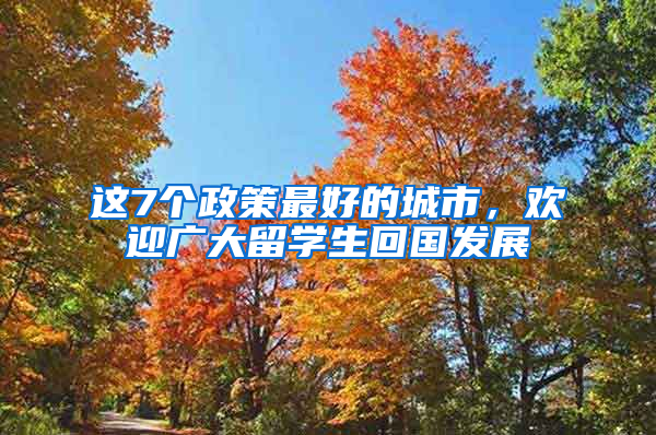 这7个政策最好的城市，欢迎广大留学生回国发展