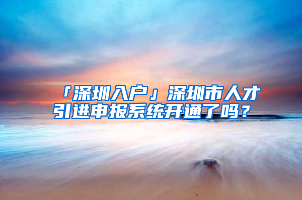 「深圳入户」深圳市人才引进申报系统开通了吗？