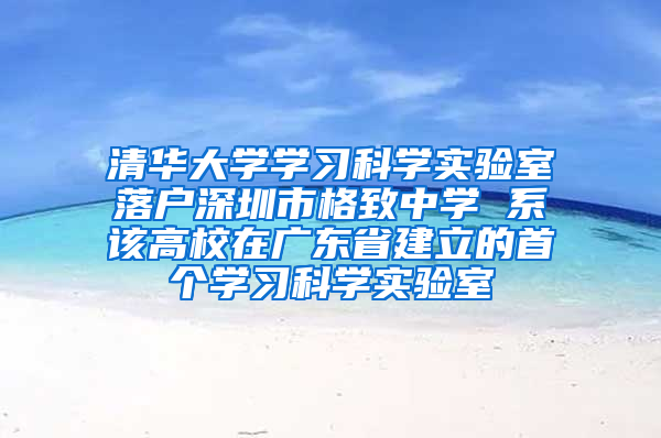 清华大学学习科学实验室落户深圳市格致中学 系该高校在广东省建立的首个学习科学实验室