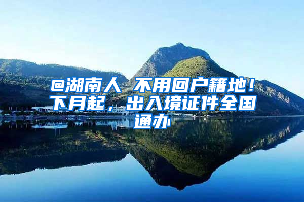 @湖南人 不用回户籍地！下月起，出入境证件全国通办