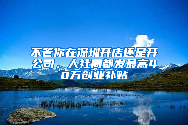 不管你在深圳开店还是开公司，人社局都发最高40万创业补贴