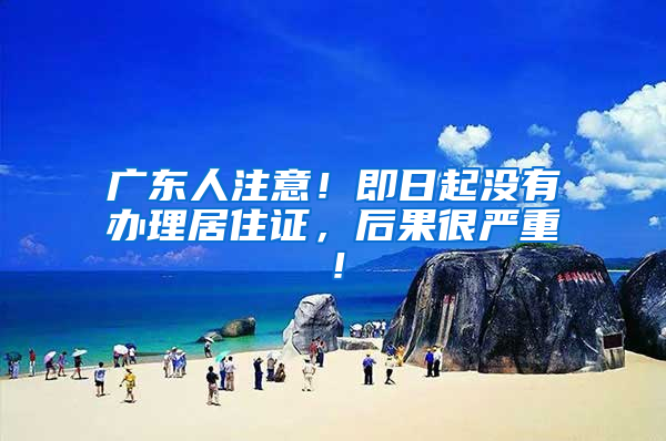 广东人注意！即日起没有办理居住证，后果很严重！