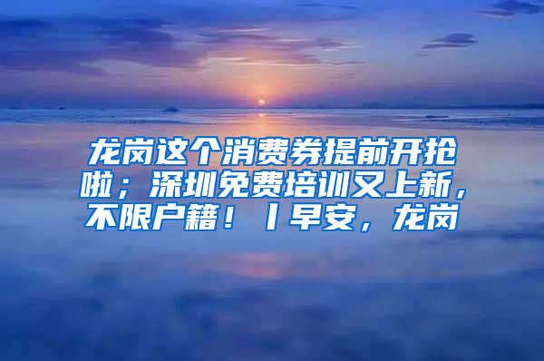 龙岗这个消费券提前开抢啦；深圳免费培训又上新，不限户籍！丨早安，龙岗