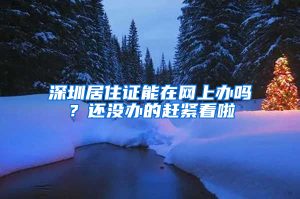 深圳居住证能在网上办吗？还没办的赶紧看啦