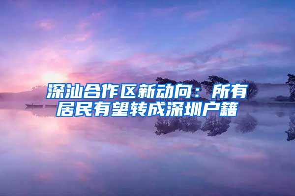 深汕合作区新动向：所有居民有望转成深圳户籍