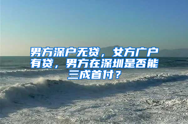 男方深户无贷，女方广户有贷，男方在深圳是否能三成首付？