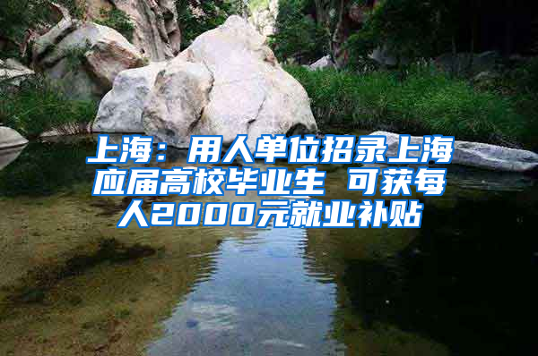 上海：用人单位招录上海应届高校毕业生 可获每人2000元就业补贴