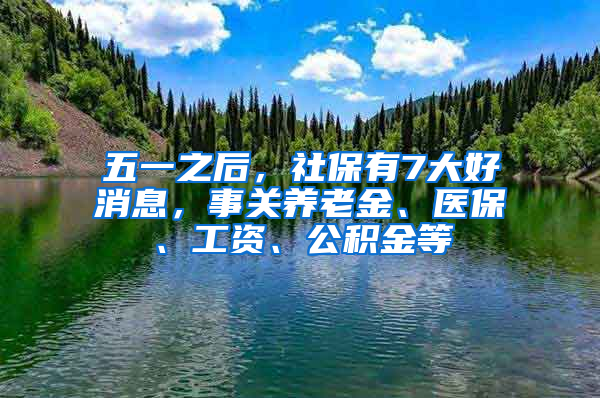 五一之后，社保有7大好消息，事关养老金、医保、工资、公积金等