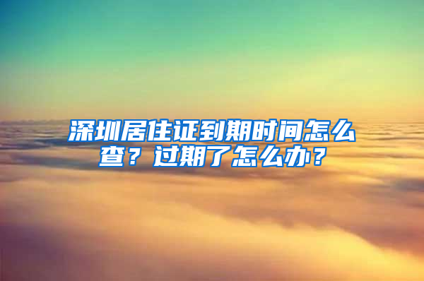 深圳居住证到期时间怎么查？过期了怎么办？