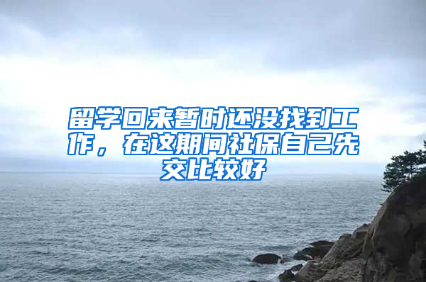 留学回来暂时还没找到工作，在这期间社保自己先交比较好