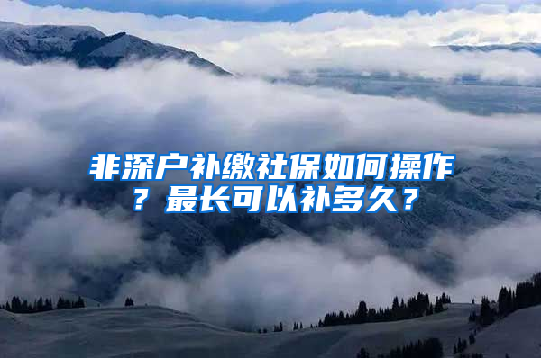 非深户补缴社保如何操作？最长可以补多久？