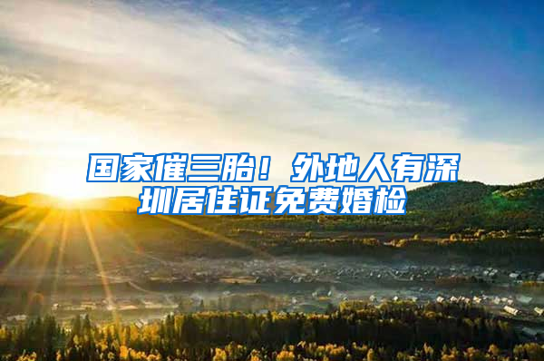 国家催三胎！外地人有深圳居住证免费婚检