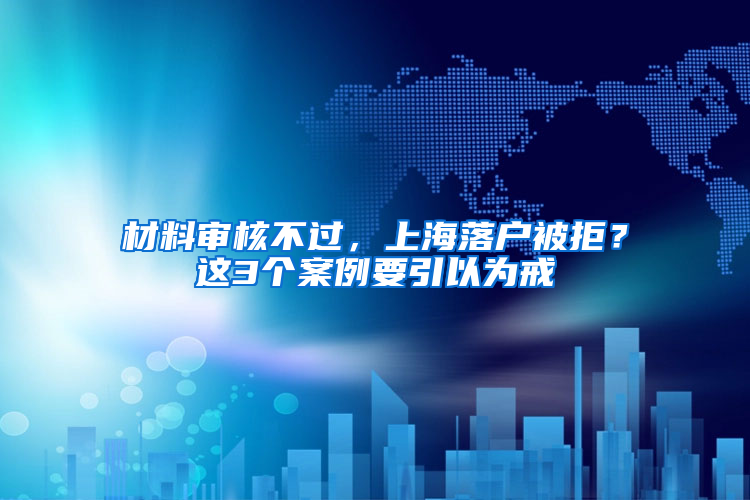 材料审核不过，上海落户被拒？这3个案例要引以为戒