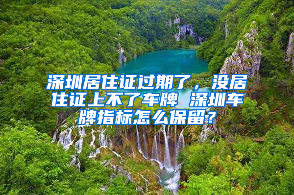 深圳居住证过期了，没居住证上不了车牌 深圳车牌指标怎么保留？