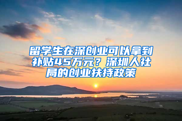 留学生在深创业可以拿到补贴45万元？深圳人社局的创业扶持政策