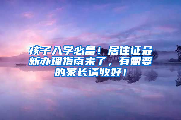 孩子入学必备！居住证最新办理指南来了，有需要的家长请收好！