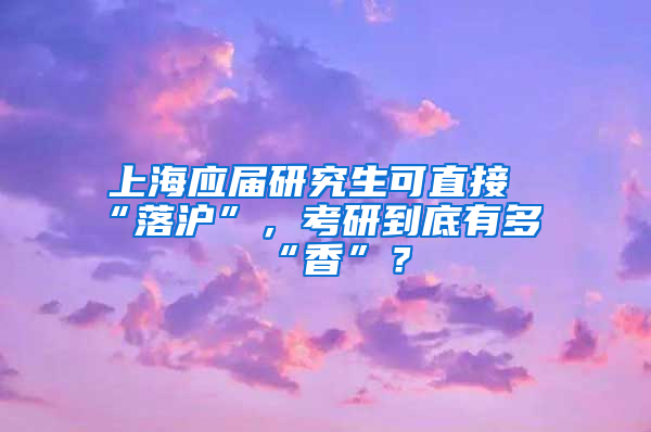 上海应届研究生可直接“落沪”，考研到底有多“香”？