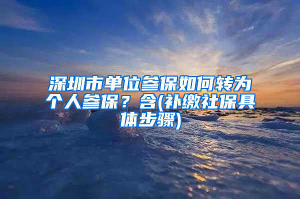 深圳市单位参保如何转为个人参保？含(补缴社保具体步骤)