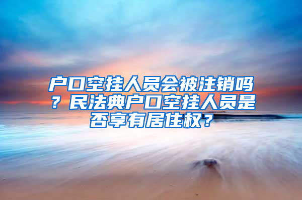 户口空挂人员会被注销吗？民法典户口空挂人员是否享有居住权？