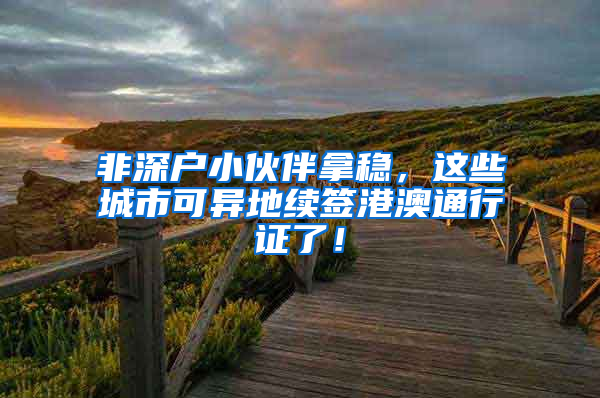 非深户小伙伴拿稳，这些城市可异地续签港澳通行证了！