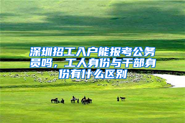 深圳招工入户能报考公务员吗，工人身份与干部身份有什么区别