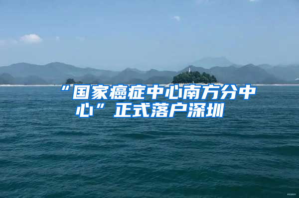 “国家癌症中心南方分中心”正式落户深圳