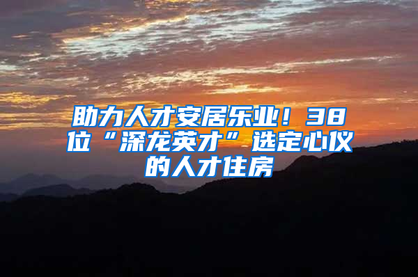 助力人才安居乐业！38位“深龙英才”选定心仪的人才住房