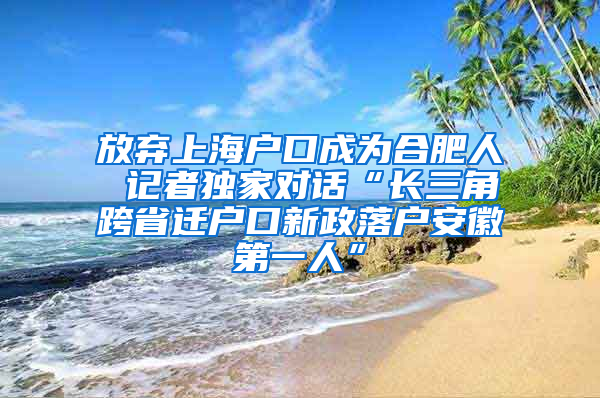 放弃上海户口成为合肥人 记者独家对话“长三角跨省迁户口新政落户安徽第一人”