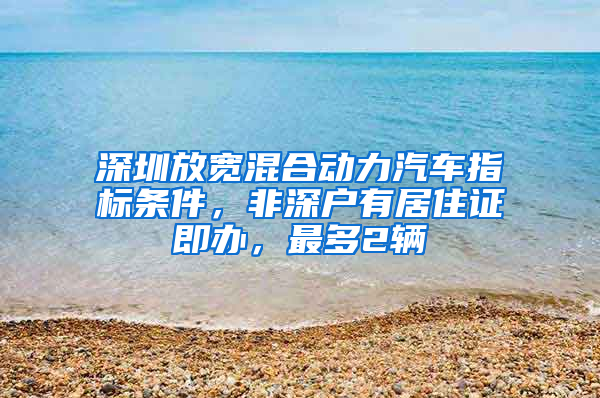 深圳放宽混合动力汽车指标条件，非深户有居住证即办，最多2辆