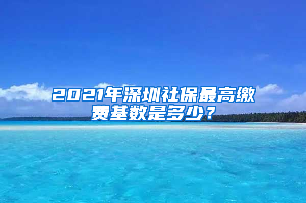 2021年深圳社保最高缴费基数是多少？
