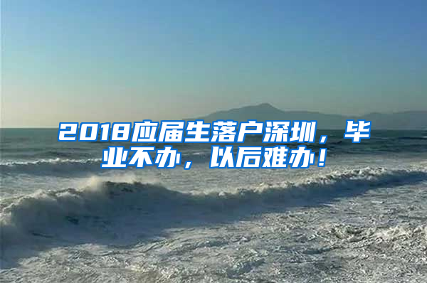 2018应届生落户深圳，毕业不办，以后难办！
