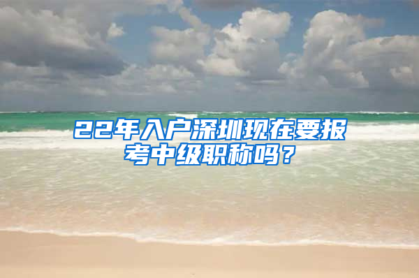 22年入户深圳现在要报考中级职称吗？