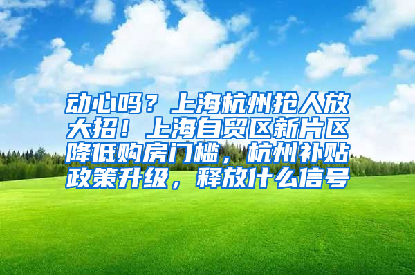 动心吗？上海杭州抢人放大招！上海自贸区新片区降低购房门槛，杭州补贴政策升级，释放什么信号