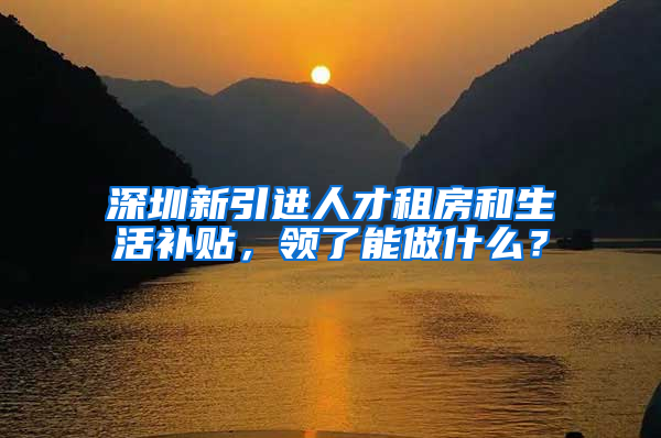 深圳新引进人才租房和生活补贴，领了能做什么？