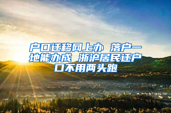 户口迁移网上办 落户一地能办成 浙沪居民迁户口不用两头跑