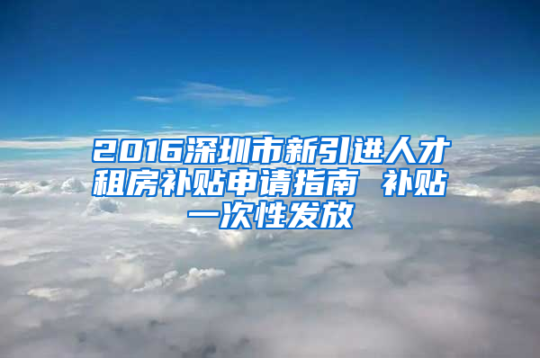 2016深圳市新引进人才租房补贴申请指南 补贴一次性发放