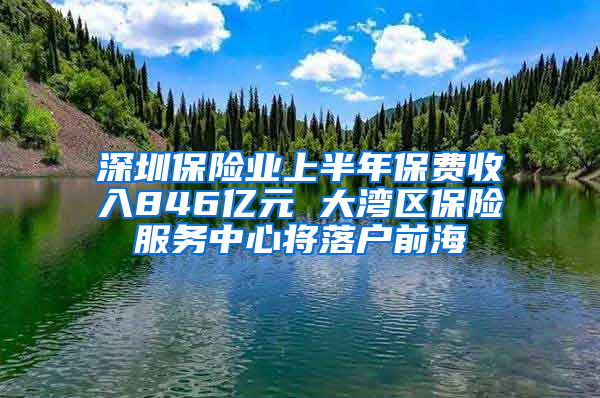 深圳保险业上半年保费收入846亿元 大湾区保险服务中心将落户前海